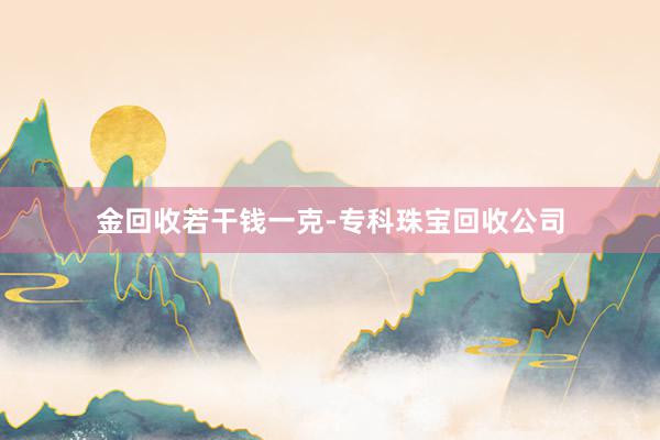 金回收若干钱一克-专科珠宝回收公司