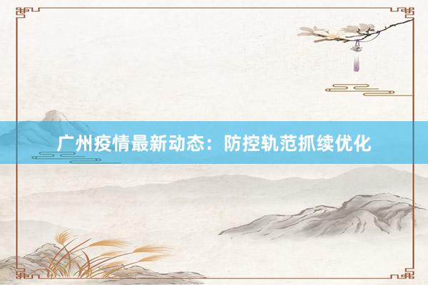 广州疫情最新动态：防控轨范抓续优化