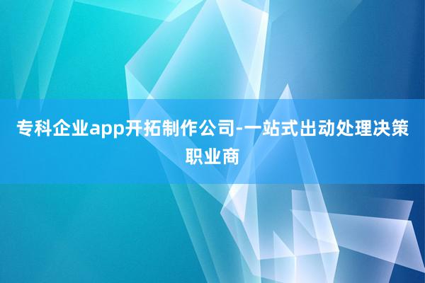 专科企业app开拓制作公司-一站式出动处理决策职业商